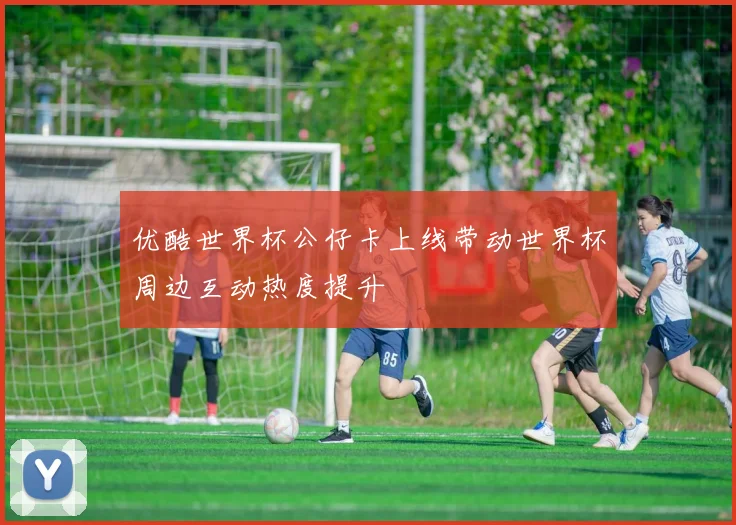 优酷世界杯公仔卡上线带动世界杯周边互动热度提升