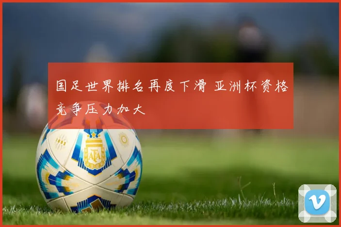 国足世界排名再度下滑 亚洲杯资格竞争压力加大
