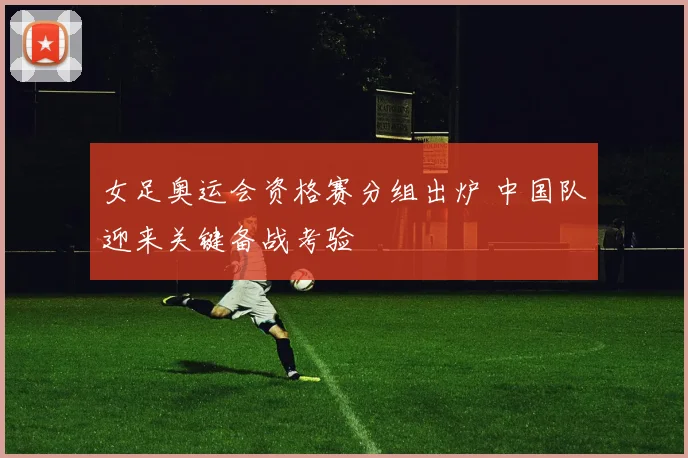 女足奥运会资格赛分组出炉 中国队迎来关键备战考验