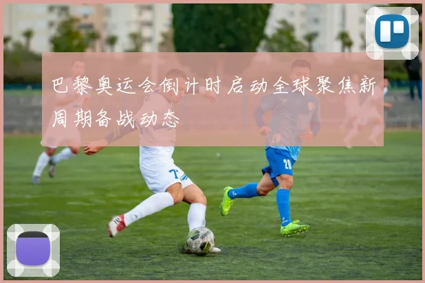 巴黎奥运会倒计时启动全球聚焦新周期备战动态