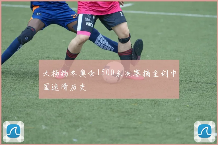 大杨扬冬奥会1500米决赛摘金创中国速滑历史