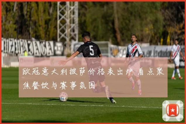 欧冠意大利披萨价格表出炉 看点聚焦餐饮与赛事氛围