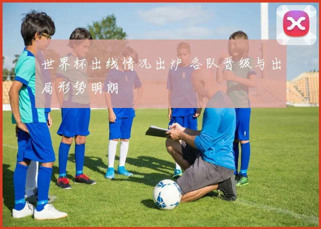 世界杯出线情况出炉 各队晋级与出局形势明朗