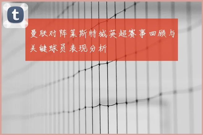 曼联对阵莱斯特城英超赛事回顾与关键球员表现分析