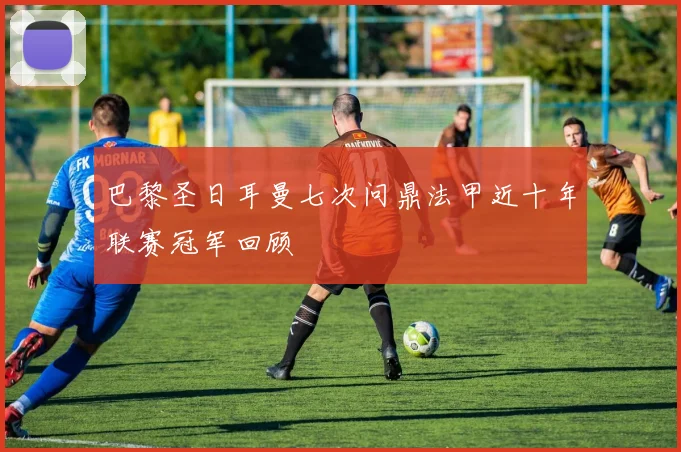 巴黎圣日耳曼七次问鼎法甲近十年联赛冠军回顾