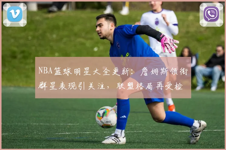 NBA篮球明星大全更新：詹姆斯领衔群星表现引关注，联盟格局再受检验