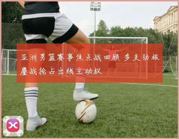 亚洲男篮赛事焦点战回顾 多支劲旅鏖战抢占出线主动权