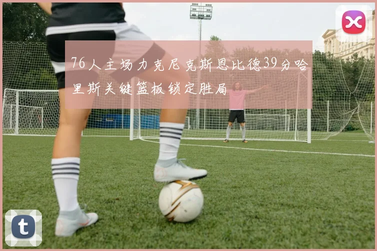 76人主场力克尼克斯恩比德39分哈里斯关键篮板锁定胜局