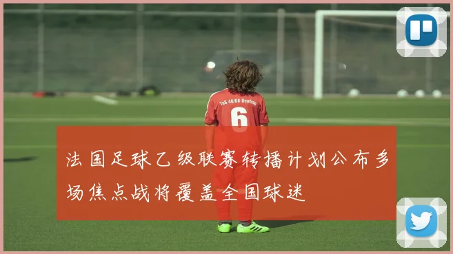 法国足球乙级联赛转播计划公布多场焦点战将覆盖全国球迷