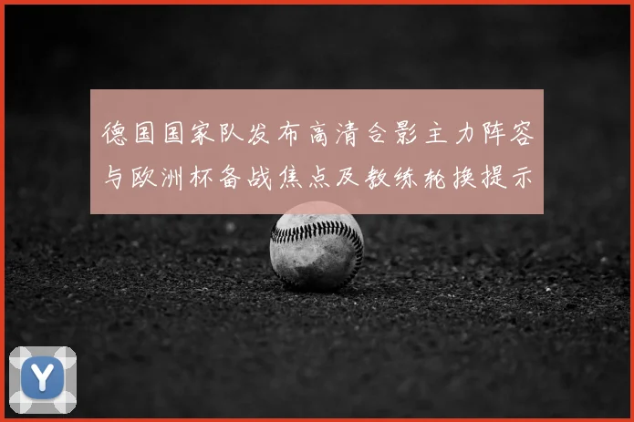 德国国家队发布高清合影主力阵容与欧洲杯备战焦点及教练轮换提示