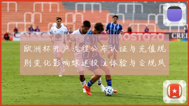 欧洲杯开户流程公布认证与充值规则变化影响球迷投注体验与合规风险