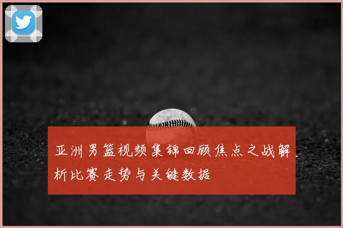 亚洲男篮视频集锦回顾焦点之战解析比赛走势与关键数据