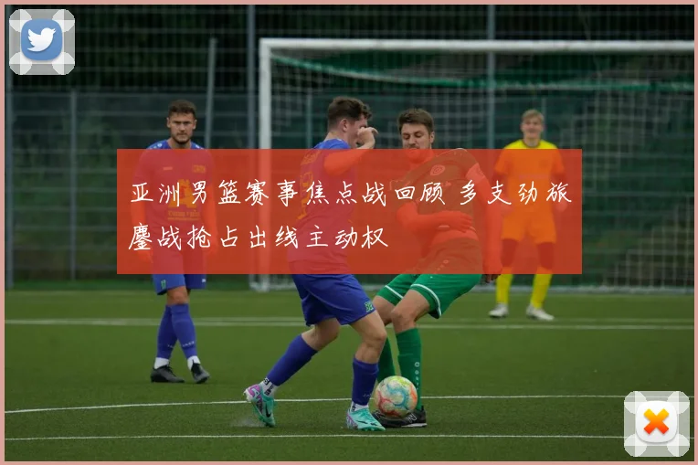 亚洲男篮赛事焦点战回顾 多支劲旅鏖战抢占出线主动权