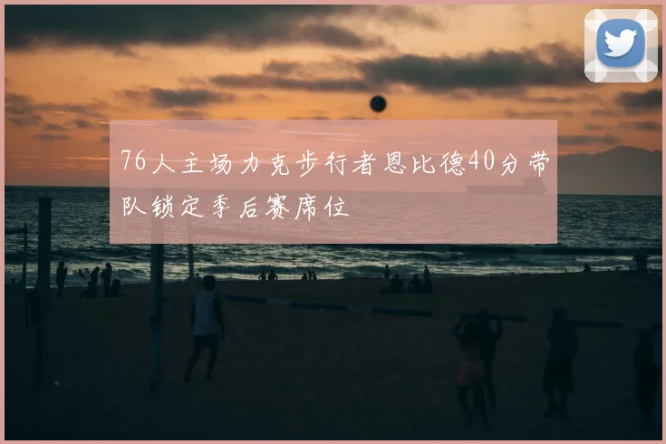 76人主场力克步行者恩比德40分带队锁定季后赛席位