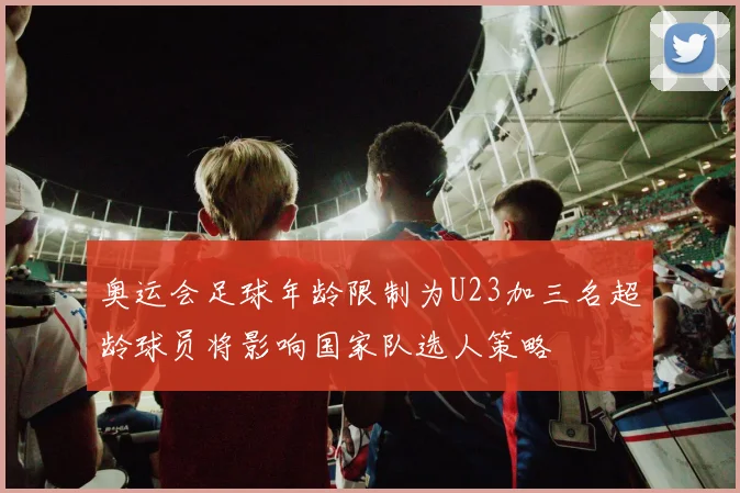 奥运会足球年龄限制为U23加三名超龄球员将影响国家队选人策略