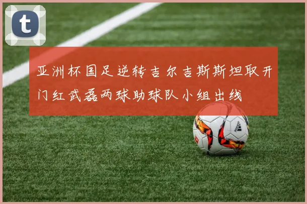 亚洲杯国足逆转吉尔吉斯斯坦取开门红武磊两球助球队小组出线