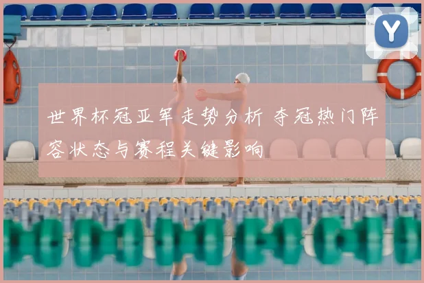 世界杯冠亚军走势分析 夺冠热门阵容状态与赛程关键影响