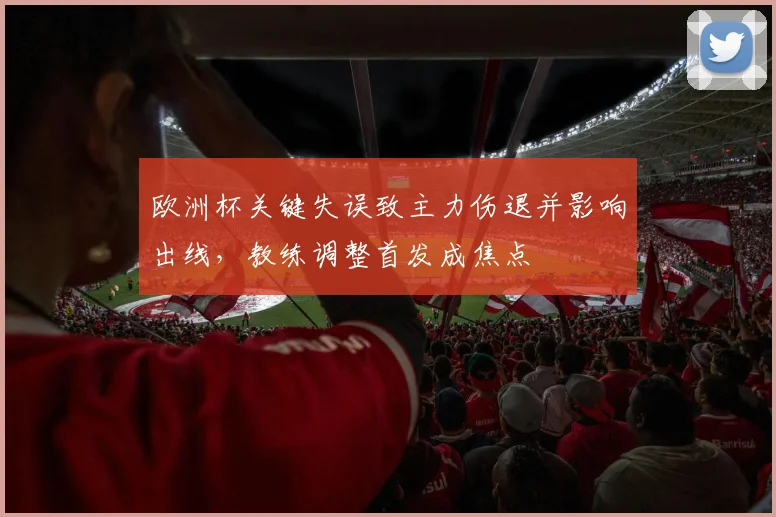 欧洲杯关键失误致主力伤退并影响出线，教练调整首发成焦点