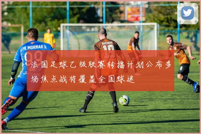 法国足球乙级联赛转播计划公布多场焦点战将覆盖全国球迷