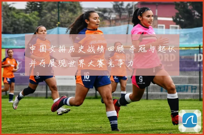 中国女排历史战绩回顾 夺冠与起伏并存展现世界大赛竞争力