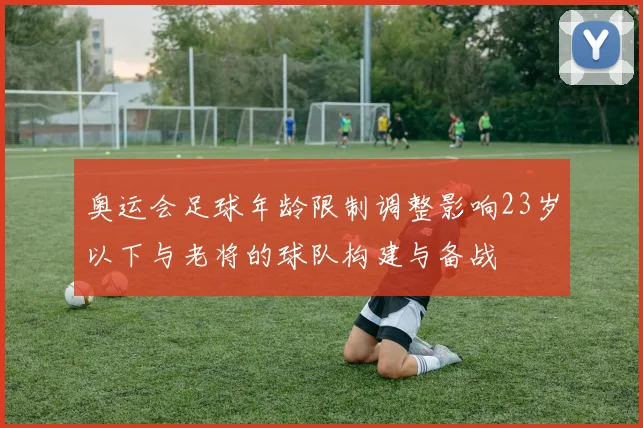 奥运会足球年龄限制调整影响23岁以下与老将的球队构建与备战