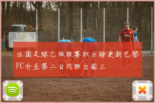 法国足球乙级联赛积分榜更新巴黎FC升至第二甘冈跌出前三
