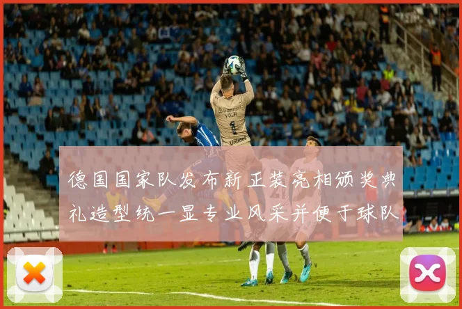 德国国家队发布新正装亮相颁奖典礼造型统一显专业风采并便于球队出访