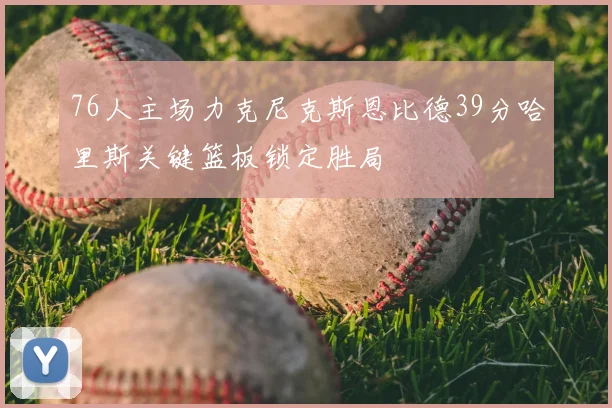 76人主场力克尼克斯恩比德39分哈里斯关键篮板锁定胜局