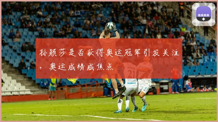 孙颖莎是否获得奥运冠军引发关注,奥运成绩成焦点